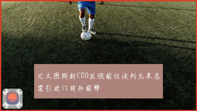 尤文图斯新CEO发现前任谈判无果急需引进门将和前锋