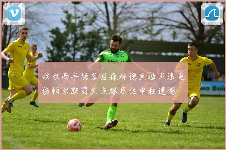 切尔西半场落后森林德里造点遭重伤帕尔默罚失点球恩佐中柱遗憾