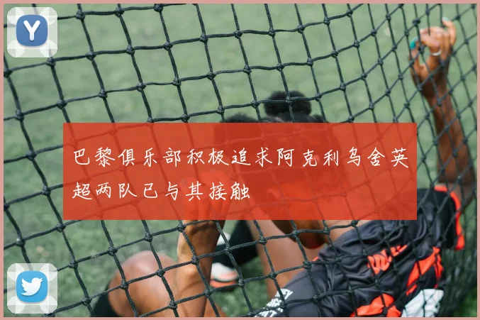 巴黎俱乐部积极追求阿克利乌舍英超两队已与其接触