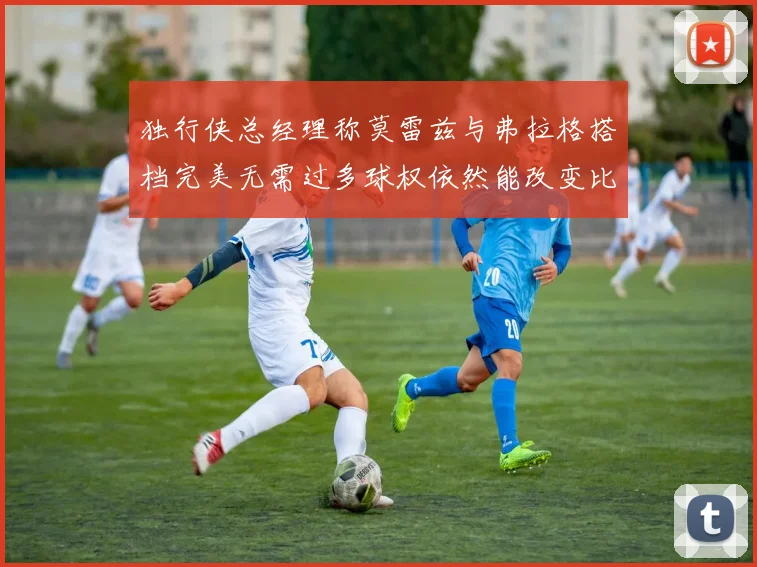 独行侠总经理称莫雷兹与弗拉格搭档完美无需过多球权依然能改变比赛局势