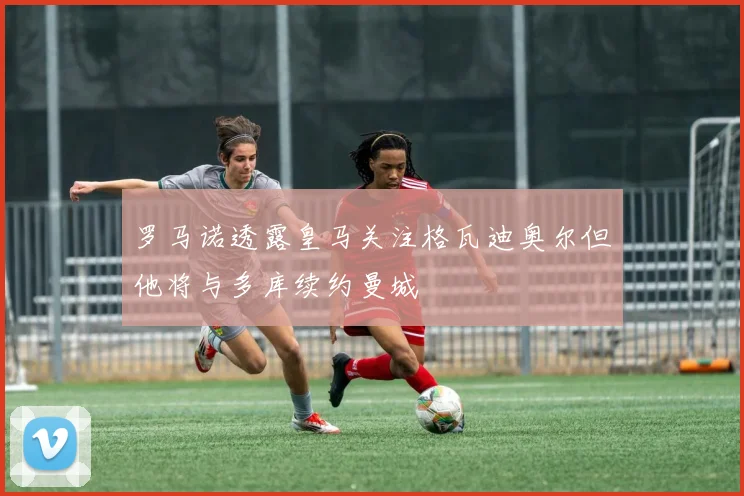 罗马诺透露皇马关注格瓦迪奥尔但他将与多库续约曼城