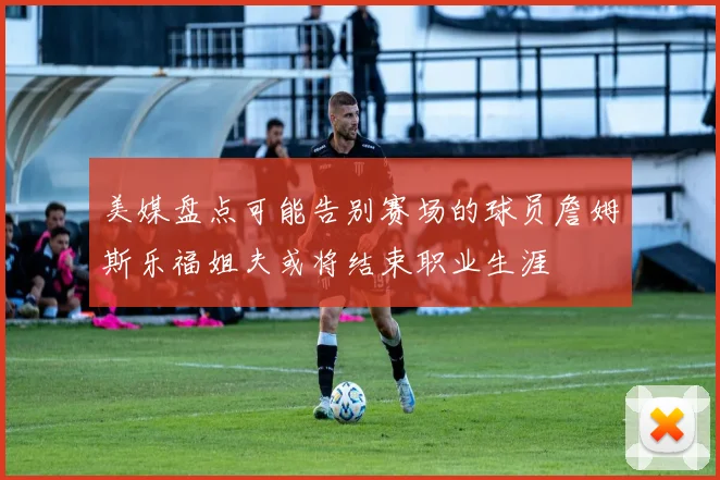 美媒盘点可能告别赛场的球员詹姆斯乐福姐夫或将结束职业生涯