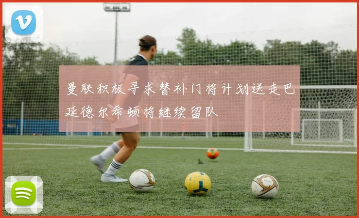 曼联积极寻求替补门将计划送走巴延德尔希顿将继续留队