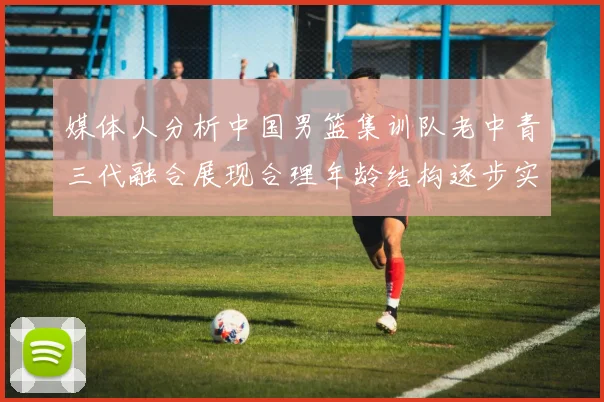 媒体人分析中国男篮集训队老中青三代融合展现合理年龄结构逐步实现换血