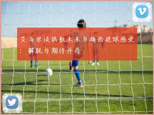 艾马尔谈执教未来与梅西进球感受：解脱与期待并存