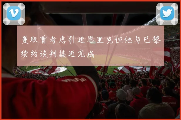 曼联曾考虑引进恩里克但他与巴黎续约谈判接近完成