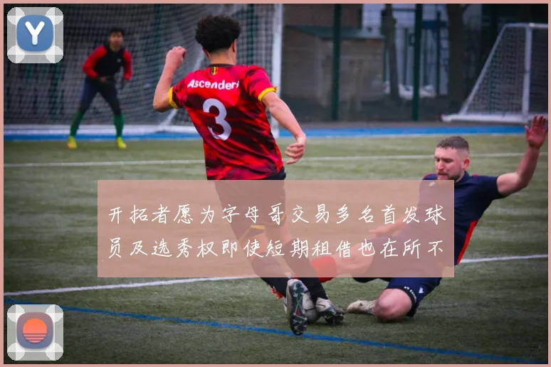 开拓者愿为字母哥交易多名首发球员及选秀权即使短期租借也在所不惜