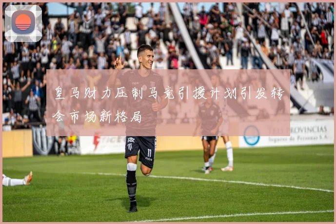 皇马财力压制马竞引援计划引发转会市场新格局