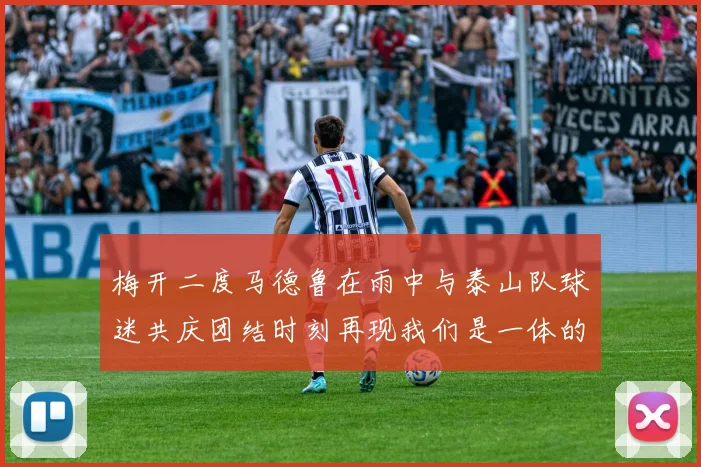 梅开二度马德鲁在雨中与泰山队球迷共庆团结时刻再现我们是一体的精神