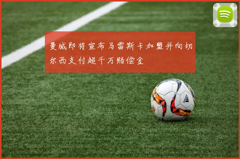曼城即将宣布马雷斯卡加盟并向切尔西支付超千万赔偿金