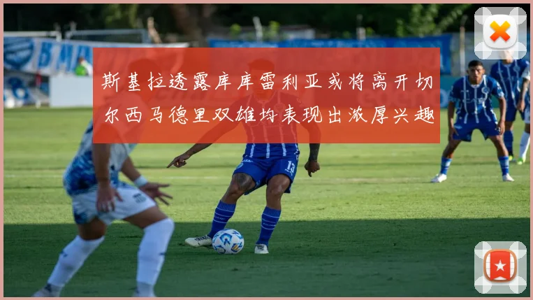 斯基拉透露库库雷利亚或将离开切尔西马德里双雄均表现出浓厚兴趣