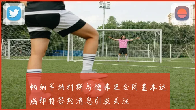 帕纳辛纳科斯与德弗里合同基本达成即将签约消息引发关注