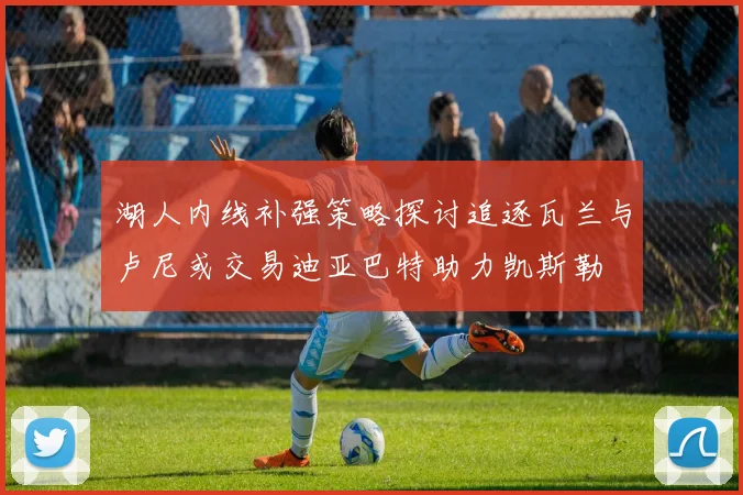 湖人内线补强策略探讨追逐瓦兰与卢尼或交易迪亚巴特助力凯斯勒