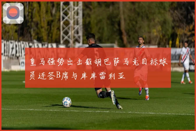 皇马强势出击截胡巴萨马竞目标球员连签B席与库库雷利亚