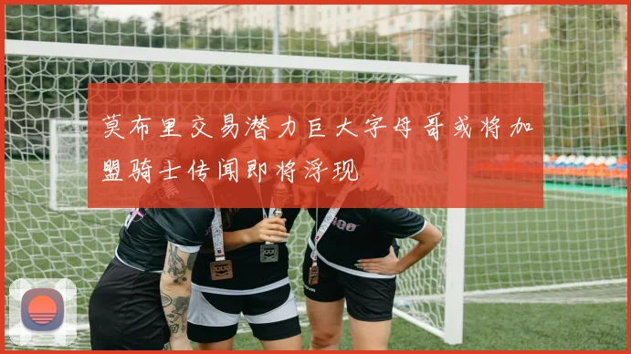 莫布里交易潜力巨大字母哥或将加盟骑士传闻即将浮现