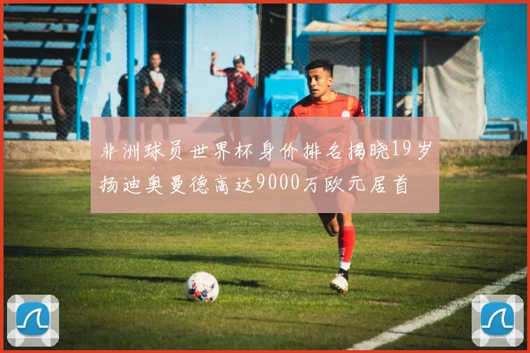 非洲球员世界杯身价排名揭晓19岁扬迪奥曼德高达9000万欧元居首