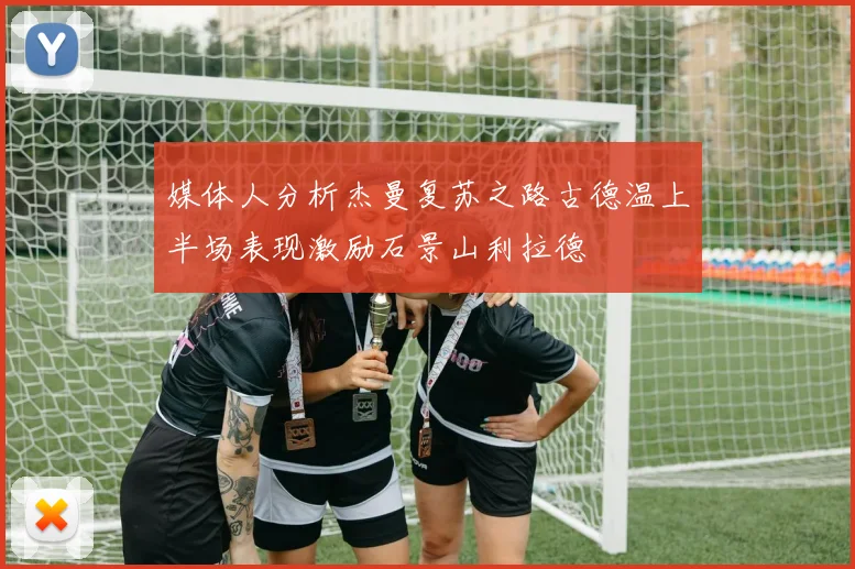 媒体人分析杰曼复苏之路古德温上半场表现激励石景山利拉德