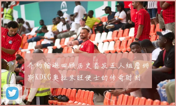 乔约翰逊回顾历史首发五人组詹姆斯KDKG奥拉朱旺便士的传奇时刻
