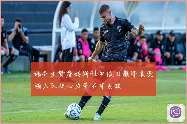 韩乔生赞詹姆斯41岁依旧巅峰表现湖人队核心力量不可或缺