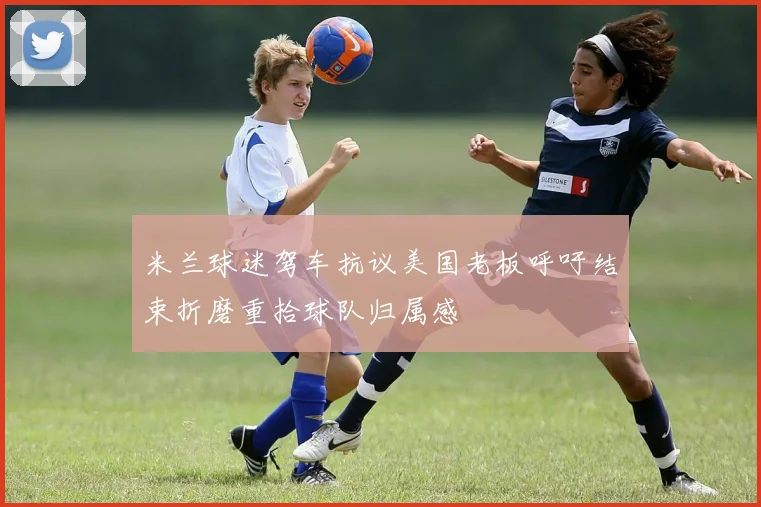 米兰球迷驾车抗议美国老板呼吁结束折磨重拾球队归属感