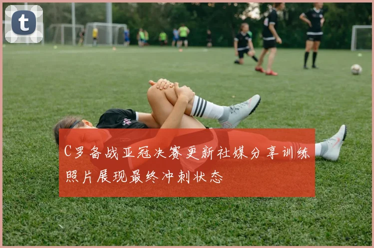 C罗备战亚冠决赛更新社媒分享训练照片展现最终冲刺状态