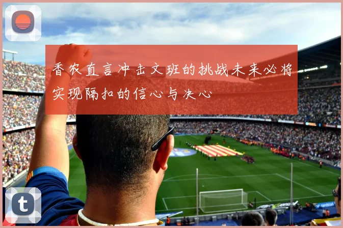 香农直言冲击文班的挑战未来必将实现隔扣的信心与决心
