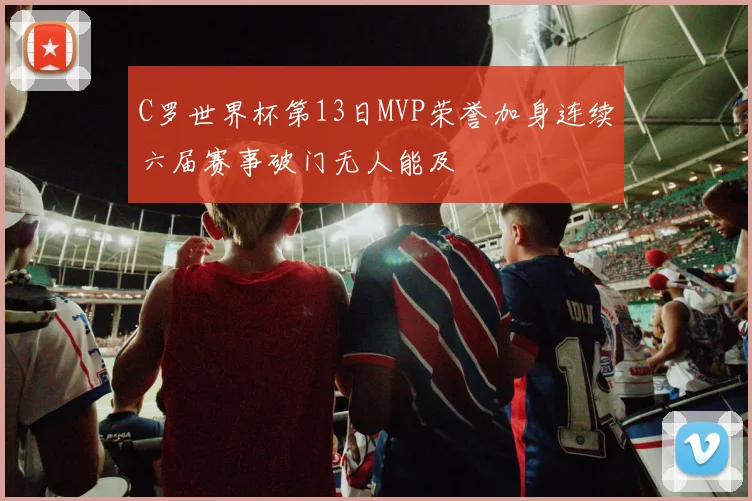 C罗世界杯第13日MVP荣誉加身连续六届赛事破门无人能及