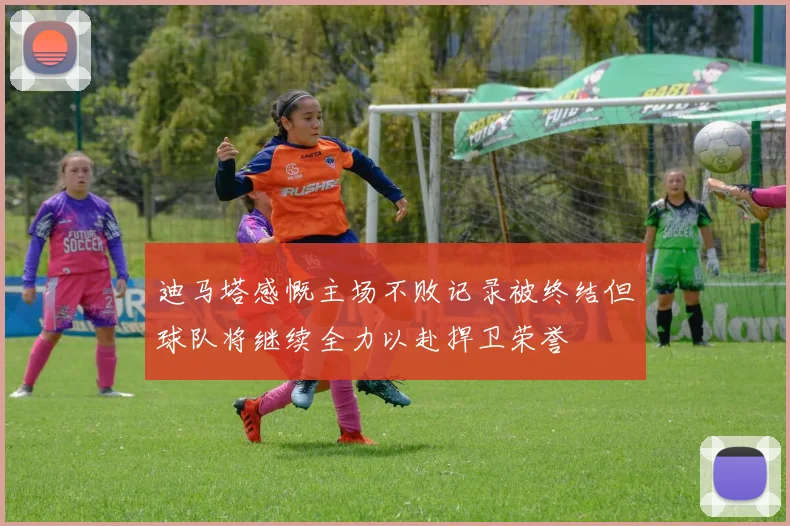 迪马塔感慨主场不败记录被终结但球队将继续全力以赴捍卫荣誉