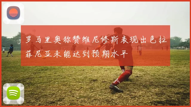 罗马里奥称赞维尼修斯表现出色拉菲尼亚未能达到预期水平