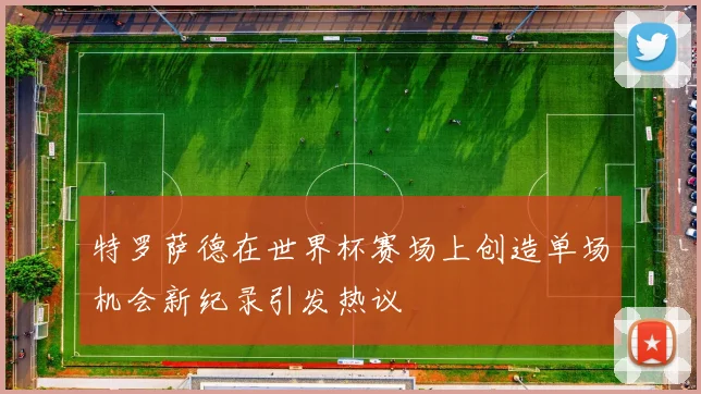 特罗萨德在世界杯赛场上创造单场机会新纪录引发热议