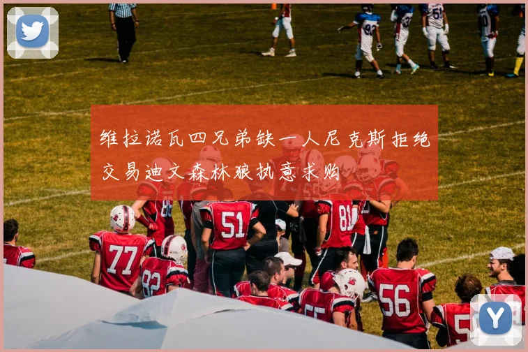 维拉诺瓦四兄弟缺一人尼克斯拒绝交易迪文森林狼执意求购