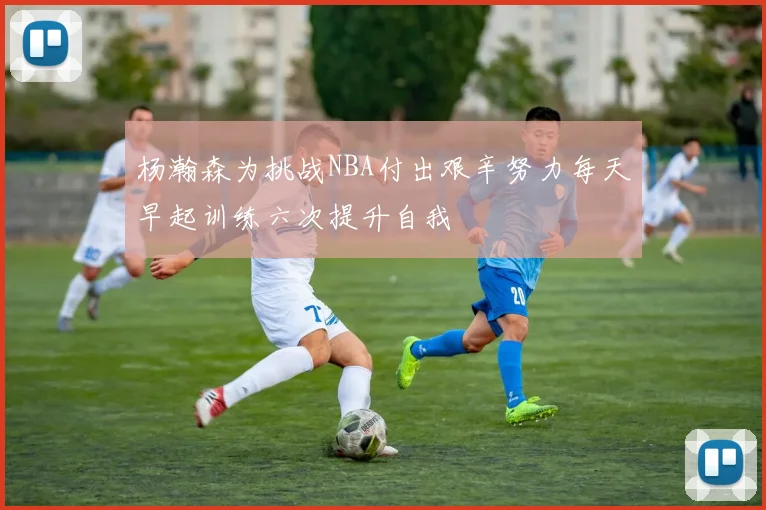杨瀚森为挑战NBA付出艰辛努力每天早起训练六次提升自我
